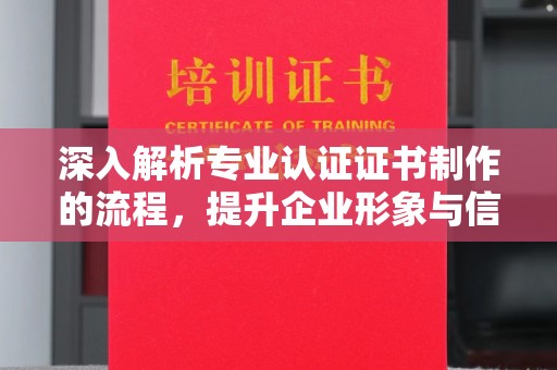 铜川深入解析专业认证证书制作的流程，提升企业形象与信任度